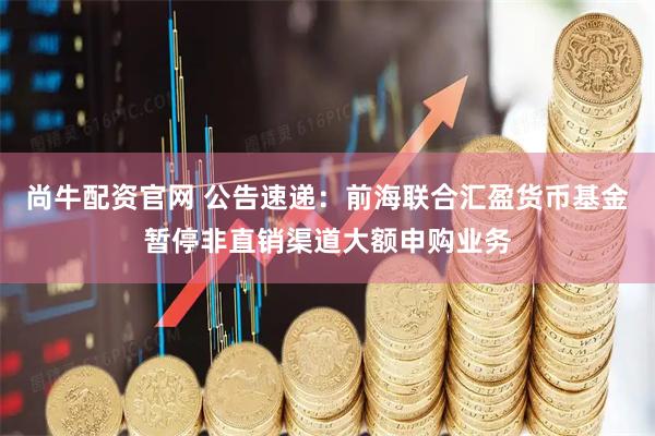 尚牛配资官网 公告速递：前海联合汇盈货币基金暂停非直销渠道大额申购业务