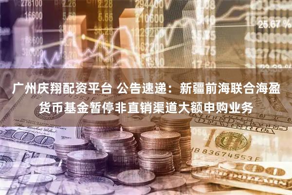 广州庆翔配资平台 公告速递：新疆前海联合海盈货币基金暂停非直销渠道大额申购业务