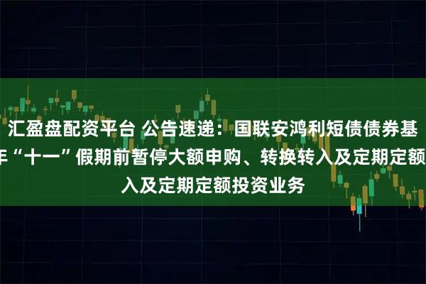 汇盈盘配资平台 公告速递：国联安鸿利短债债券基金2025年“十一”假期前暂停大额申购、转换转入及定期定额投资业务