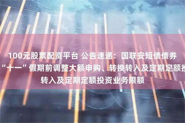 100元股票配资平台 公告速递：国联安短债债券基金2025年“十一”假期前调整大额申购、转换转入及定期定额投资业务限额