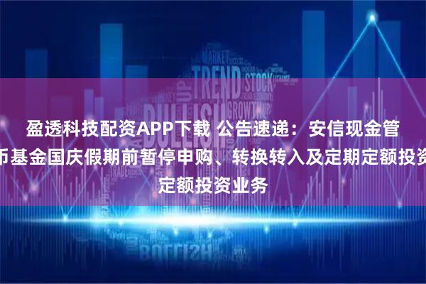 盈透科技配资APP下载 公告速递：安信现金管理货币基金国庆假期前暂停申购、转换转入及定期定额投资业务