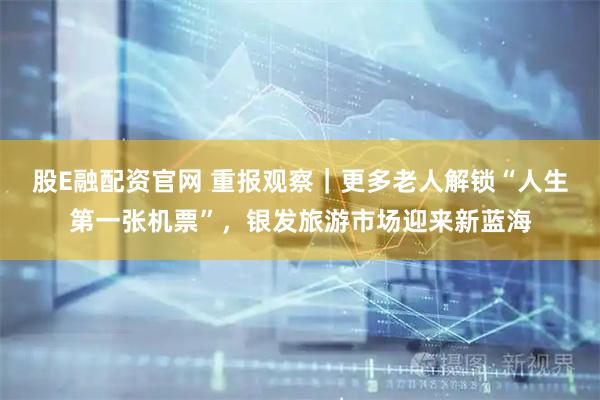股E融配资官网 重报观察｜更多老人解锁“人生第一张机票”，银发旅游市场迎来新蓝海