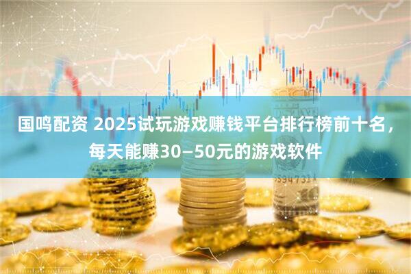 国鸣配资 2025试玩游戏赚钱平台排行榜前十名，每天能赚30—50元的游戏软件