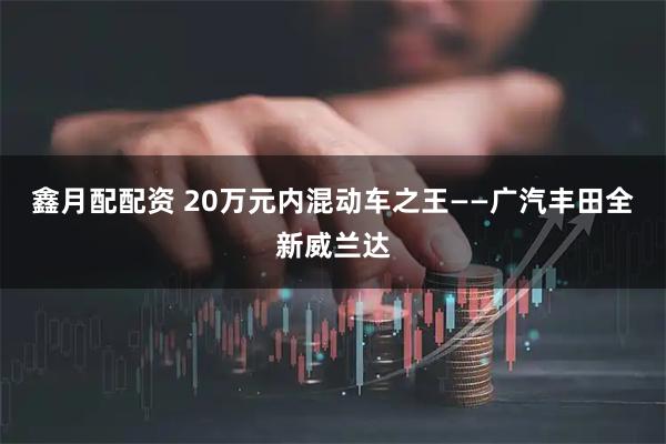 鑫月配配资 20万元内混动车之王——广汽丰田全新威兰达