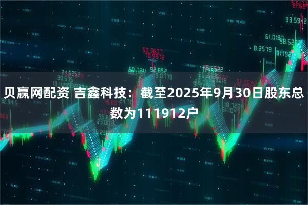 贝赢网配资 吉鑫科技：截至2025年9月30日股东总数为111912户