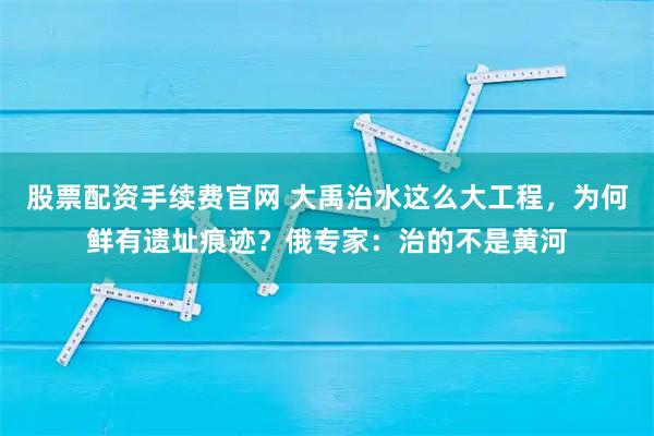 股票配资手续费官网 大禹治水这么大工程，为何鲜有遗址痕迹？俄专家：治的不是黄河
