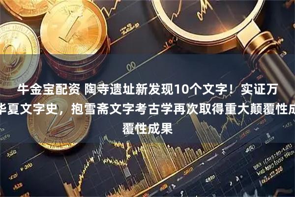牛金宝配资 陶寺遗址新发现10个文字！实证万年华夏文字史，抱雪斋文字考古学再次取得重大颠覆性成果