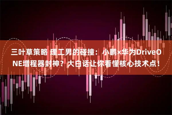 三叶草策略 理工男的碰撞：小鹏×华为DriveONE增程器封神？大白话让你看懂核心技术点！