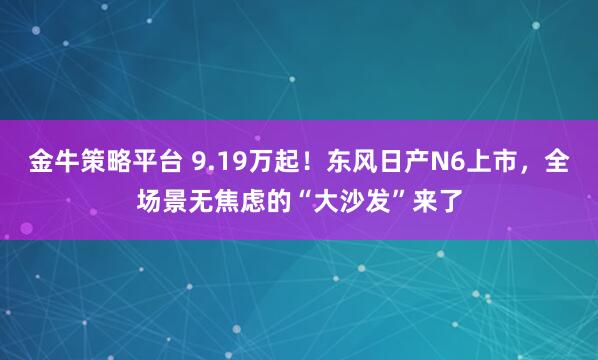 金牛策略平台 9.19万起！东风日产N6上市，全场景无焦虑的“大沙发”来了