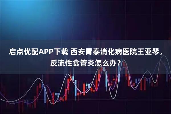 启点优配APP下载 西安胃泰消化病医院王亚琴，反流性食管炎怎么办？