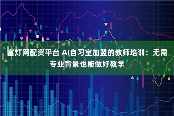 富灯网配资平台 AI自习室加盟的教师培训：无需专业背景也能做好教学