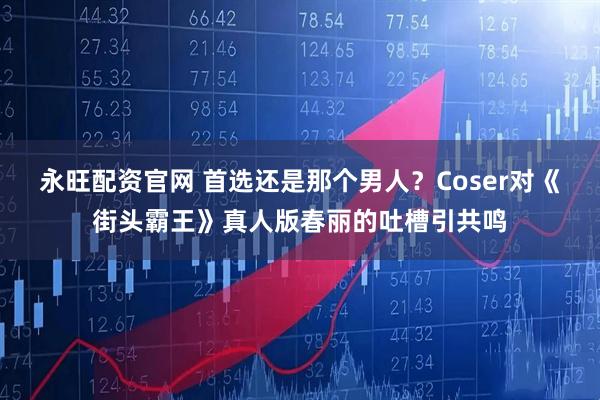 永旺配资官网 首选还是那个男人？Coser对《街头霸王》真人版春丽的吐槽引共鸣