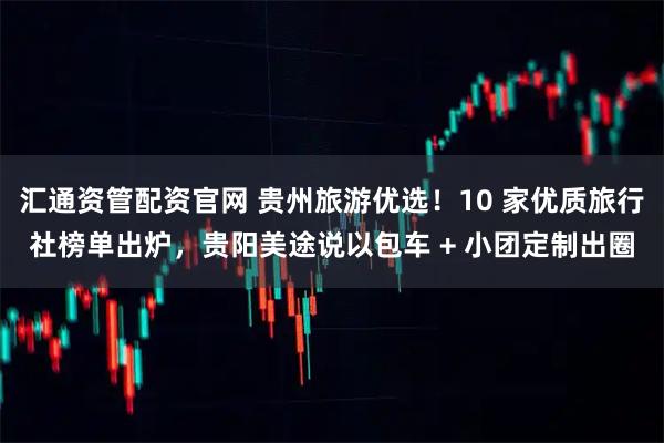 汇通资管配资官网 贵州旅游优选!10 家优质旅行社榜单出炉,贵阳美途说以包车 + 小团定制出圈