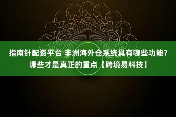 指南针配资平台 非洲海外仓系统具有哪些功能？哪些才是真正的重点【跨境易科技】
