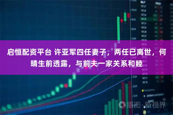 启恒配资平台 许亚军四任妻子，两任已离世，何晴生前透露，与前夫一家关系和睦