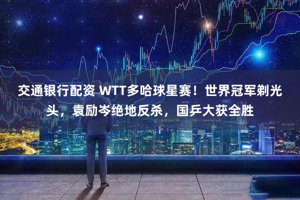交通银行配资 WTT多哈球星赛！世界冠军剃光头，袁励岑绝地反杀，国乒大获全胜