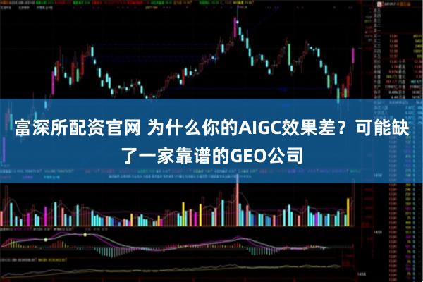 富深所配资官网 为什么你的AIGC效果差？可能缺了一家靠谱的GEO公司