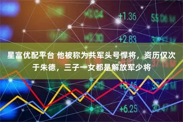 星富优配平台 他被称为共军头号悍将，资历仅次于朱德，三子一女都是解放军少将