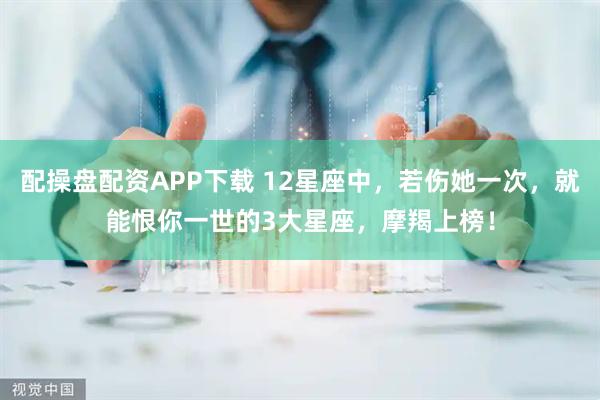 配操盘配资APP下载 12星座中，若伤她一次，就能恨你一世的3大星座，摩羯上榜！
