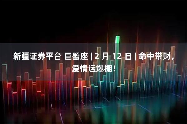 新疆证券平台 巨蟹座 | 2 月 12 日 | 命中带财，爱情运爆棚！
