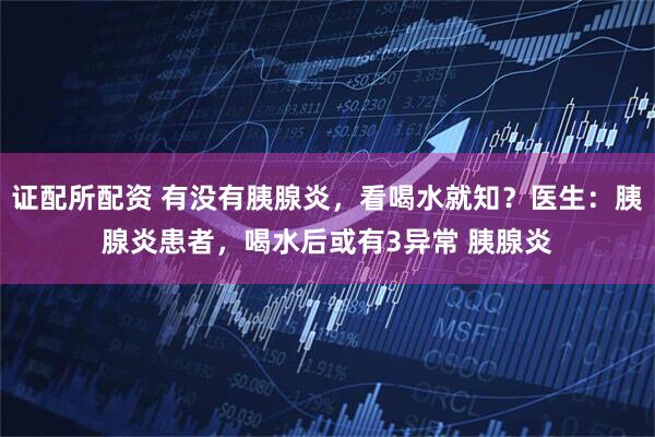 证配所配资 有没有胰腺炎,看喝水就知?医生:胰腺炎患者,喝水后或有3异常 胰腺炎