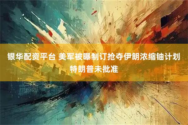 银华配资平台 美军被曝制订抢夺伊朗浓缩铀计划　特朗普未批准