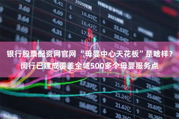 银行股票配资网官网 “母婴中心天花板”是啥样？闵行已建成覆盖全域500多个母婴服务点