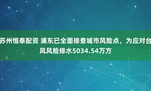 苏州恒泰配资 浦东已全面排查城市风险点,为应对台风风险排水5034.54万方